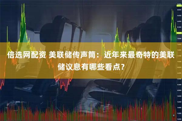 倍选网配资 美联储传声筒：近年来最奇特的美联储议息有哪些看点？