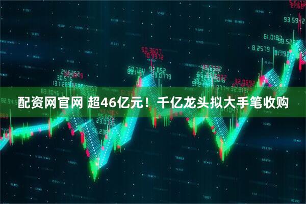 配资网官网 超46亿元！千亿龙头拟大手笔收购