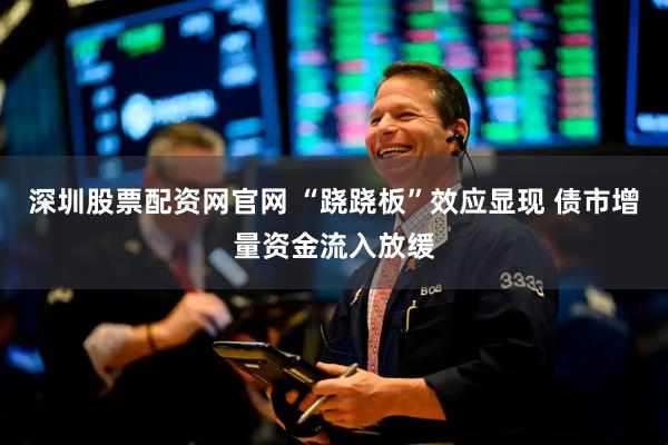 深圳股票配资网官网 “跷跷板”效应显现 债市增量资金流入放缓