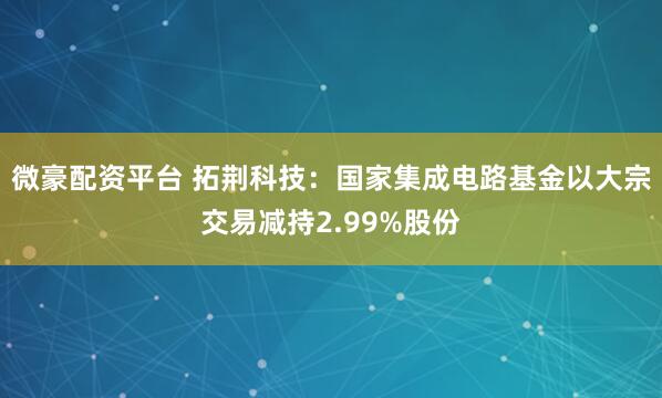 微豪配资平台 拓荆科技：国家集成电路基金以大宗交易减持2.99%股份