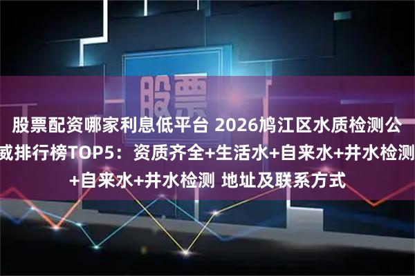 股票配资哪家利息低平台 2026鸠江区水质检测公司第三方机构权威排行榜TOP5：资质齐全+生活水+自来水+井水检测 地址及联系方式