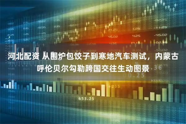 河北配资 从围炉包饺子到寒地汽车测试，内蒙古呼伦贝尔勾勒跨国交往生动图景