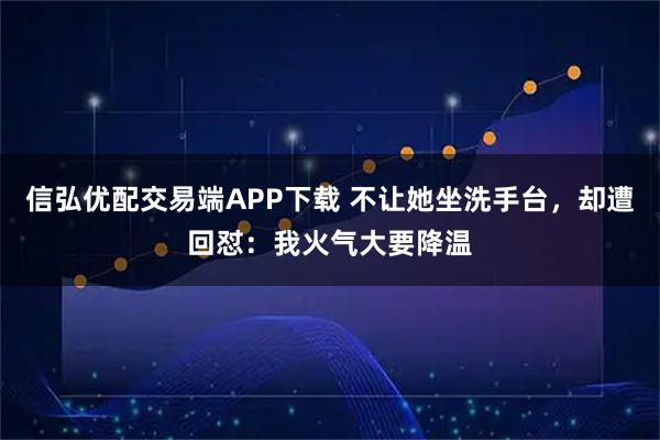 信弘优配交易端APP下载 不让她坐洗手台，却遭回怼：我火气大要降温